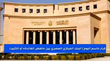 قرار حاسم اليوم | البنك المركزي المصري بين «خفض الفائدة» أو «التثبيت» لكبح التضخم