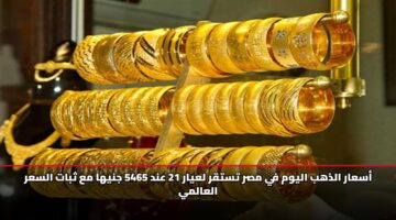 أسعار الذهب اليوم في مصر تستقر لعيار 21 عند 5465 جنيهاً مع ثبات السعر العالمي