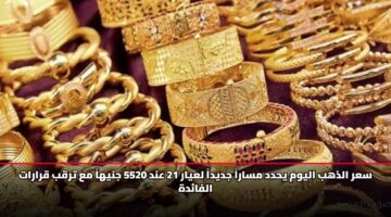 سعر الذهب اليوم يحدد مساراً جديداً لعيار 21 عند 5520 جنيهاً مع ترقب قرارات الفائدة