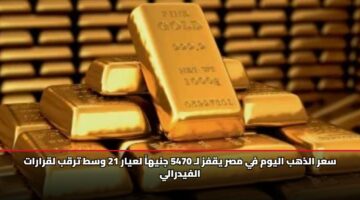 سعر الذهب اليوم في مصر يقفز لـ 5470 جنيهاً لعيار 21 وسط ترقب لقرارات الفيدرالي