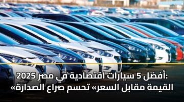 أفضل 5 سيارات اقتصادية في مصر 2025: «القيمة مقابل السعر» تحسم صراع الصدارة