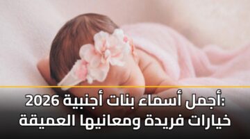 أجمل أسماء بنات أجنبية 2026: خيارات فريدة ومعانيها العميقة