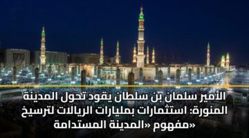 الأمير سلمان بن سلطان يقود تحول المدينة المنورة: استثمارات بمليارات الريالات لترسيخ مفهوم «المدينة المستدامة»