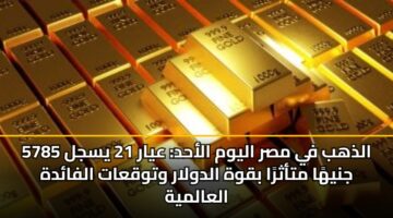 الذهب في مصر اليوم الأحد: عيار 21 يسجل 5785 جنيهًا متأثرًا بقوة الدولار وتوقعات الفائدة العالمية