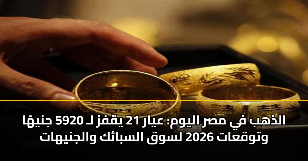 الذهب في مصر اليوم: عيار 21 يقفز لـ 5920 جنيهًا وتوقعات 2026 لسوق السبائك والجنيهات