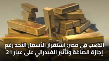 الذهب في مصر: استقرار الأسعار الأحد رغم إجازة الصاغة وتأثير الفيدرالي على عيار 21