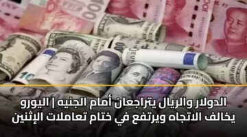 الدولار والريال يتراجعان أمام الجنيه | اليورو يخالف الاتجاه ويرتفع في ختام تعاملات الإثنين
