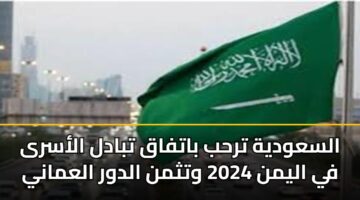 السعودية ترحب باتفاق تبادل الأسرى في اليمن 2024 وتثمن الدور العماني