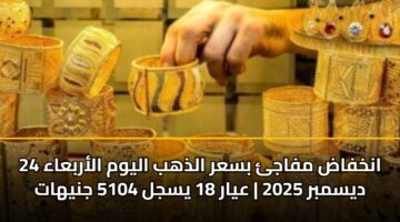 انخفاض مفاجئ بسعر الذهب اليوم الأربعاء 24 ديسمبر 2025 | عيار 18 يسجل 5104 جنيهات