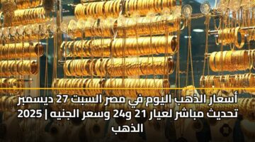 أسعار الذهب اليوم في مصر السبت 27 ديسمبر 2025 | تحديث مباشر لعيار 21 و24 وسعر الجنيه الذهب