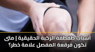 أسباب طقطقة الركبة الحقيقية | متى تكون فرقعة المفصل علامة خطر؟