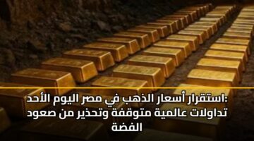 استقرار أسعار الذهب في مصر اليوم الأحد: تداولات عالمية متوقفة وتحذير من صعود الفضة