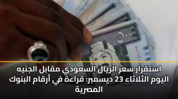 استقرار سعر الريال السعودي مقابل الجنيه اليوم الثلاثاء 23 ديسمبر: قراءة في أرقام البنوك المصرية