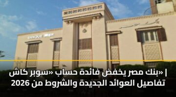 بنك مصر يخفض فائدة حساب «سوبر كاش» | تفاصيل العوائد الجديدة والشروط من 2026