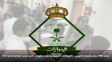 غرامة 1000 ريال والإبعاد الفوري.. «الجوازات» السعودية تشدد عقوبات تأخير تجديد الإقامة لعام 1447