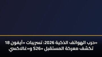 حرب الهواتف الذكية 2026: تسريبات «آيفون 18» و«غالاكسي S26» تكشف معركة المستقبل