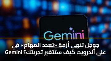 جوجل تنهي أزمة «تعدد المهام» في Gemini على أندرويد: كيف ستتغير تجربتك؟