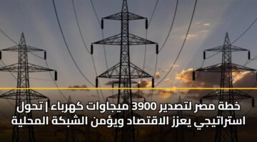 خطة مصر لتصدير 3900 ميجاوات كهرباء | تحول استراتيجي يعزز الاقتصاد ويؤمن الشبكة المحلية