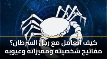 كيف أتعامل مع رجل السرطان؟ مفاتيح شخصيته ومميزاته وعيوبه