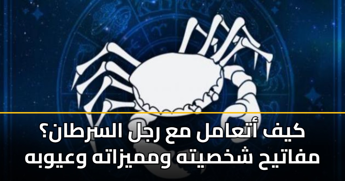 كيف أتعامل مع رجل السرطان؟ مفاتيح شخصيته ومميزاته وعيوبه
