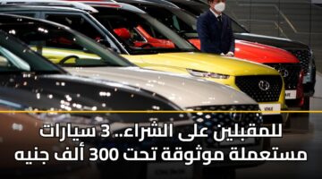 للمقبلين على الشراء.. 3 سيارات مستعملة موثوقة تحت 300 ألف جنيه