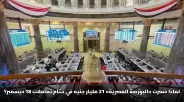 لماذا خسرت «البورصة المصرية» 21 مليار جنيه في ختام تعاملات 18 ديسمبر؟