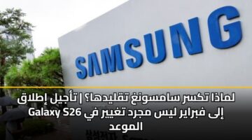 لماذا تكسر سامسونغ تقليدها؟ | تأجيل إطلاق Galaxy S26 إلى فبراير ليس مجرد تغيير في الموعد
