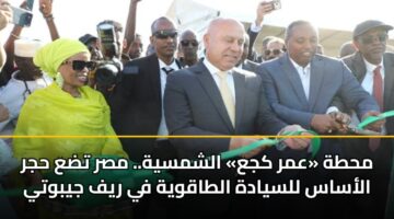 محطة «عمر كجع» الشمسية.. مصر تضع حجر الأساس للسيادة الطاقوية في ريف جيبوتي
