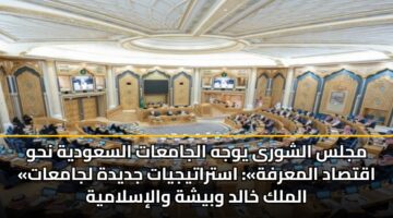 مجلس الشورى يوجه الجامعات السعودية نحو «اقتصاد المعرفة»: استراتيجيات جديدة لجامعات الملك خالد وبيشة والإسلامية
