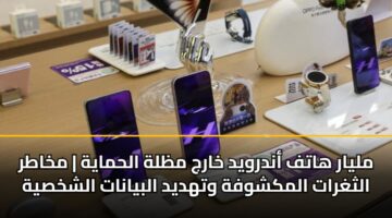 مليار هاتف أندرويد خارج مظلة الحماية | مخاطر الثغرات المكشوفة وتهديد البيانات الشخصية
