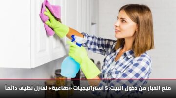 منع الغبار من دخول البيت: 5 استراتيجيات «دفاعية» لمنزل نظيف دائماً