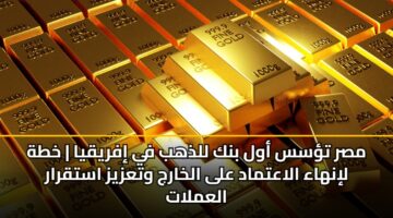 مصر تؤسس أول بنك للذهب في إفريقيا | خطة لإنهاء الاعتماد على الخارج وتعزيز استقرار العملات