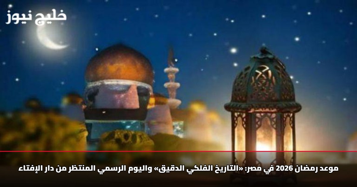 موعد رمضان 2026 في مصر: «التاريخ الفلكي الدقيق» واليوم الرسمي المنتظر من دار الإفتاء