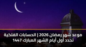 موعد شهر رمضان 2026 | الحسابات الفلكية تحدد أول أيام الشهر المبارك 1447