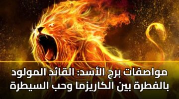 مواصفات برج الأسد: القائد المولود بالفطرة بين الكاريزما وحب السيطرة
