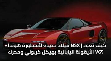 «ميلاد جديد» لأسطورة هوندا NSX | كيف تعود الأيقونة اليابانية بهيكل كربوني ومحرك V6؟