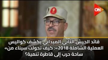 قائد الجيش الثاني الميداني يكشف كواليس «العملية الشاملة 2018»: كيف تحولت سيناء من ساحة حرب إلى قاطرة تنمية؟
