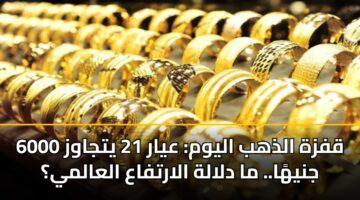قفزة الذهب اليوم: عيار 21 يتجاوز 6000 جنيهًا.. ما دلالة الارتفاع العالمي؟