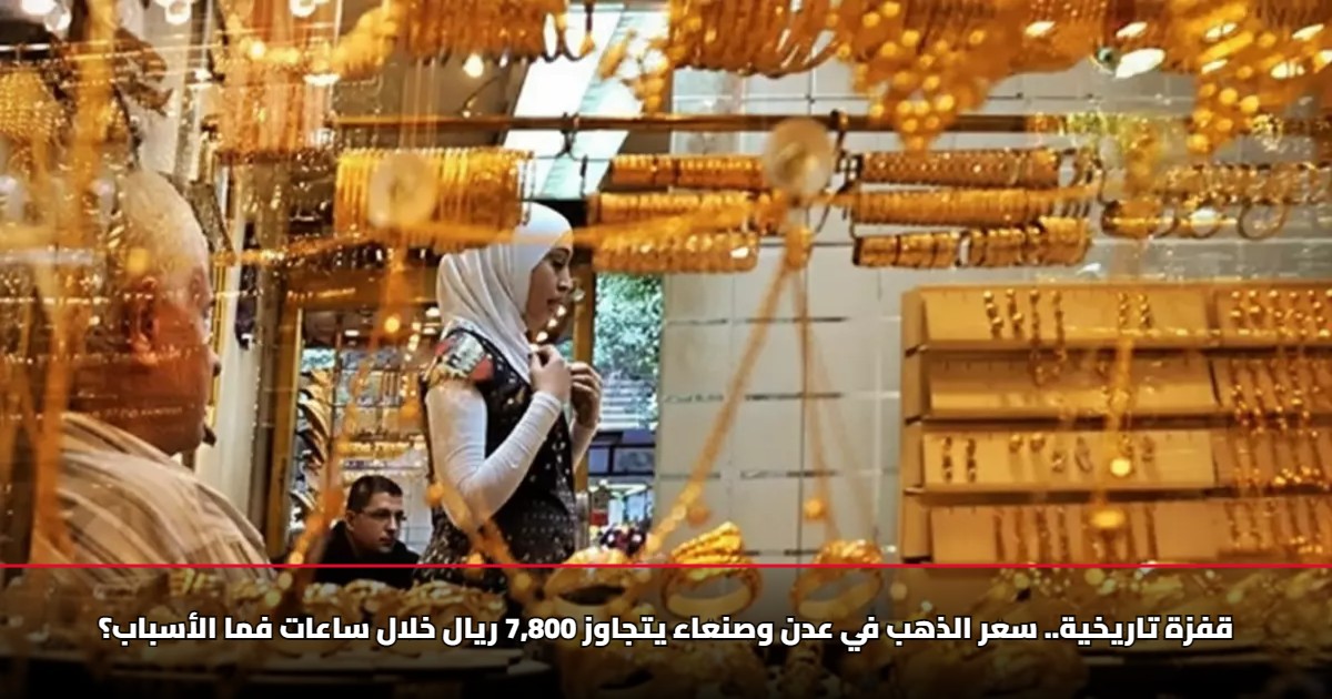 قفزة تاريخية.. سعر الذهب في عدن وصنعاء يتجاوز 7,800 ريال خلال ساعات فما الأسباب؟