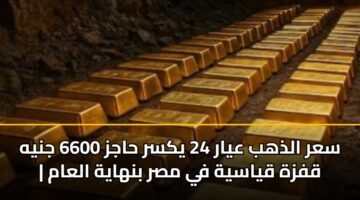 سعر الذهب عيار 24 يكسر حاجز 6600 جنيه | قفزة قياسية في مصر بنهاية العام
