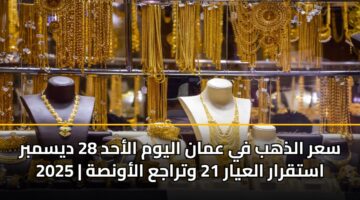 سعر الذهب في عمان اليوم الأحد 28 ديسمبر 2025 | استقرار العيار 21 وتراجع الأونصة
