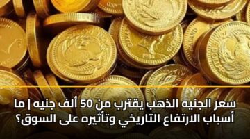 سعر الجنيه الذهب يقترب من 50 ألف جنيه | ما أسباب الارتفاع التاريخي وتأثيره على السوق؟