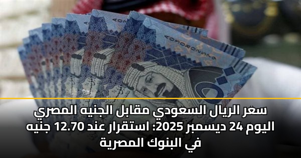 سعر الريال السعودي مقابل الجنيه المصري اليوم 24 ديسمبر 2025: استقرار عند 12.70 جنيه في البنوك المصرية