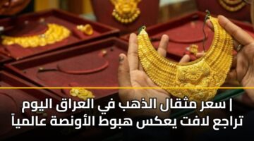 سعر مثقال الذهب في العراق اليوم | تراجع لافت يعكس هبوط الأونصة عالمياً