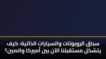 سباق الروبوتات والسيارات الذاتية: كيف يتشكل مستقبلنا الآن بين أميركا والصين؟