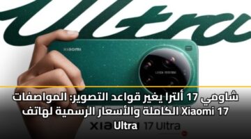 شاومي 17 ألترا يغير قواعد التصوير: المواصفات الكاملة والأسعار الرسمية لهاتف Xiaomi 17 Ultra