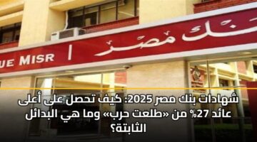 شهادات بنك مصر 2025: كيف تحصل على أعلى عائد 27% من «طلعت حرب» وما هي البدائل الثابتة؟