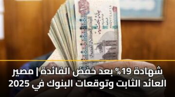 شهادة 19% بعد خفض الفائدة | مصير العائد الثابت وتوقعات البنوك في 2025
