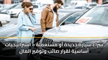 شراء سيارة جديدة أو مستعملة « استراتيجيات أساسية لقرار صائب وتوفير المال
