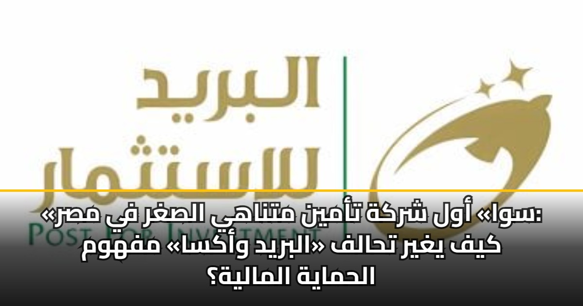 «سوا» أول شركة تأمين متناهي الصغر في مصر: كيف يغير تحالف «البريد وأكسا» مفهوم الحماية المالية؟